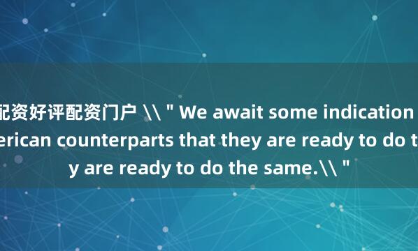 配资好评配资门户 \＂We await some indication from our American counterparts that they are ready to do the same.\＂