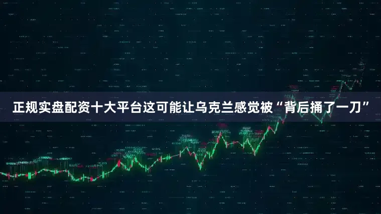 正规实盘配资十大平台这可能让乌克兰感觉被“背后捅了一刀”