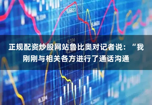 正规配资炒股网站鲁比奥对记者说：“我刚刚与相关各方进行了通话沟通