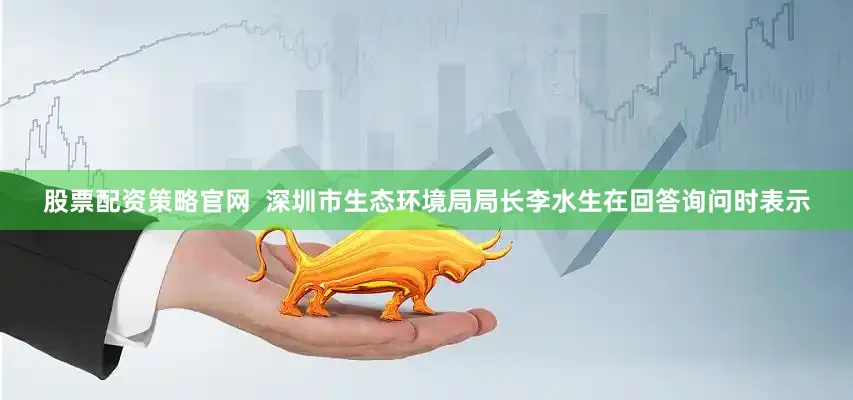 股票配资策略官网  深圳市生态环境局局长李水生在回答询问时表示
