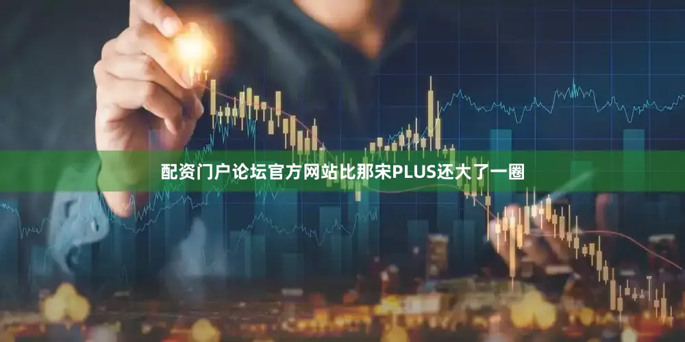 配资门户论坛官方网站比那宋PLUS还大了一圈