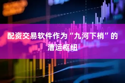 配资交易软件作为“九河下梢”的漕运枢纽