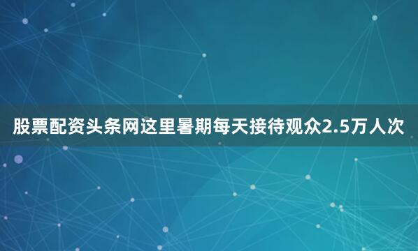 股票配资头条网这里暑期每天接待观众2.5万人次