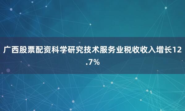 广西股票配资科学研究技术服务业税收收入增长12.7%